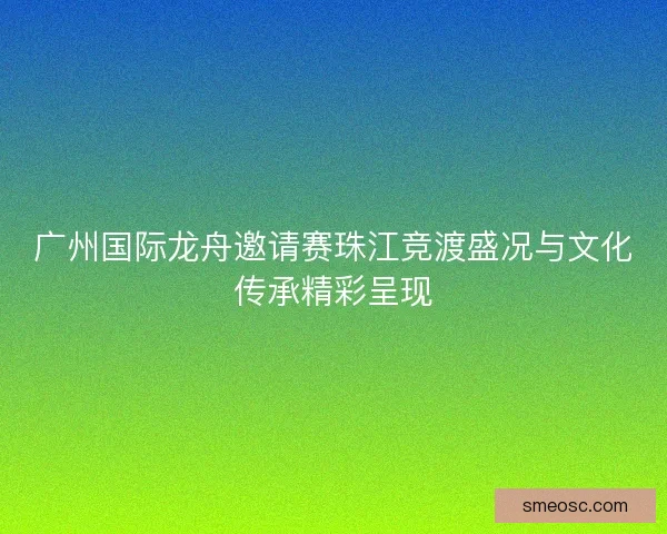 广州国际龙舟邀请赛珠江竞渡盛况与文化传承精彩呈现