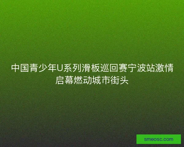中国青少年U系列滑板巡回赛宁波站激情启幕燃动城市街头