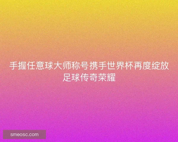 手握任意球大师称号携手世界杯再度绽放足球传奇荣耀