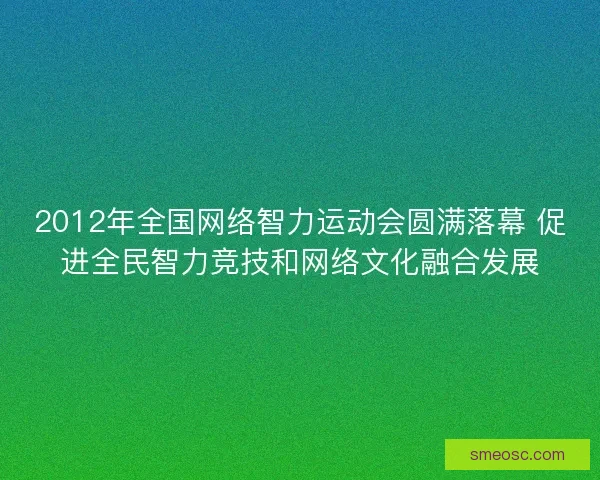 2012年全国网络智力运动会圆满落幕 促进全民智力竞技和网络文化融合发展